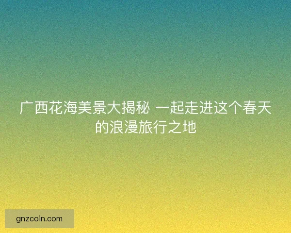 广西花海美景大揭秘 一起走进这个春天的浪漫旅行之地