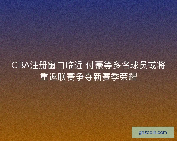 CBA注册窗口临近 付豪等多名球员或将重返联赛争夺新赛季荣耀