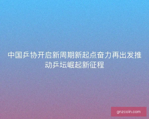 中国乒协开启新周期新起点奋力再出发推动乒坛崛起新征程