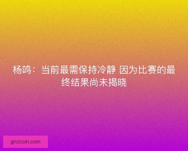 杨鸣：当前最需保持冷静 因为比赛的最终结果尚未揭晓
