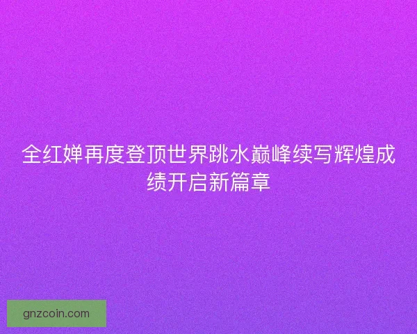 全红婵再度登顶世界跳水巅峰续写辉煌成绩开启新篇章
